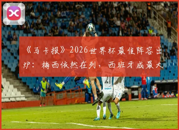 《马卡报》2026世界杯最佳阵容出炉:梅西依然在列,西班牙成最大赢家占6席,附完整阵容名单及球员数据解读