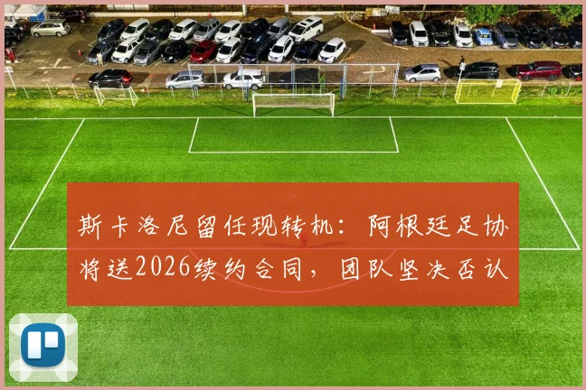 斯卡洛尼留任现转机:阿根廷足协将送2026续约合同,团队坚决否认与皇马接触传闻