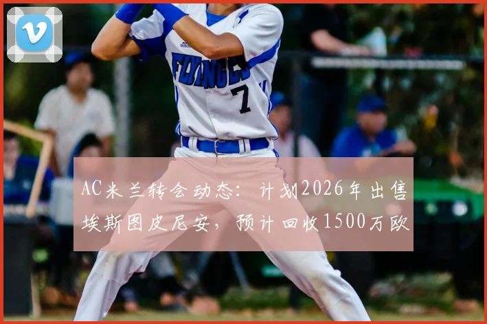 AC米兰转会动态：计划2026年出售埃斯图皮尼安，预计回收1500万欧元资金用于阵容调整
