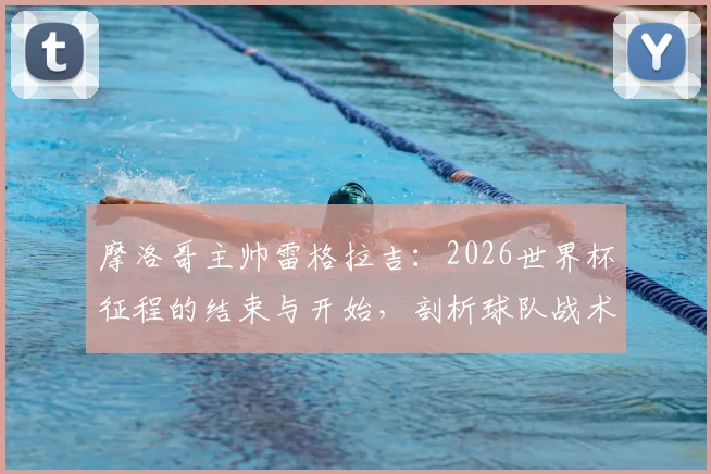 摩洛哥主帅雷格拉吉:2026世界杯征程的结束与开始,剖析球队战术风格与未来雄心