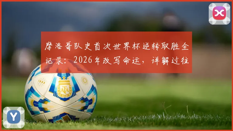 摩洛哥队史首次世界杯逆转取胜全记录：2026年改写命运，详解过往12次落后仅1平11负的魔咒