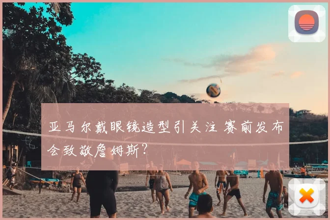 亚马尔戴眼镜造型引关注 赛前发布会致敬詹姆斯？