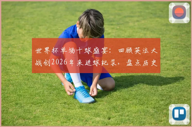 世界杯单场十球盛宴：回顾英法大战创2026年来进球纪录，盘点历史上高比分经典赛事