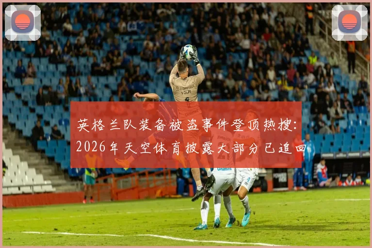 英格兰队装备被盗事件登顶热搜：2026年天空体育披露大部分已追回，详解职业球队装备安全管理