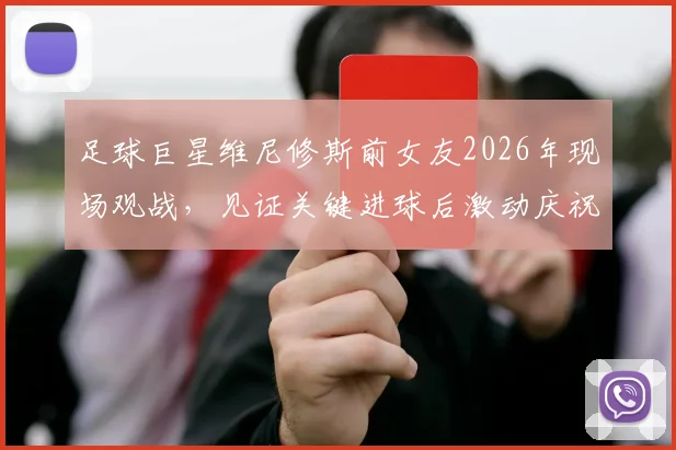 足球巨星维尼修斯前女友2026年现场观战,见证关键进球后激动庆祝引关注