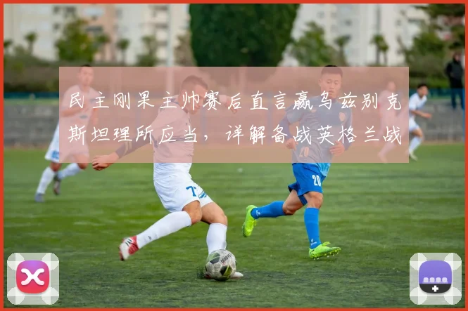 民主刚果主帅赛后直言赢乌兹别克斯坦理所应当，详解备战英格兰战术部署与2026世界杯前景
