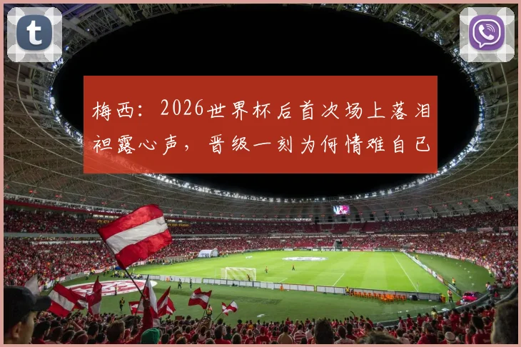 梅西：2026世界杯后首次场上落泪袒露心声，晋级一刻为何情难自已？