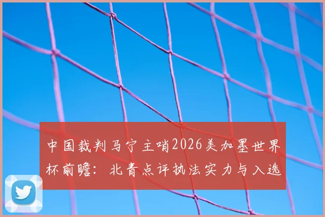 中国裁判马宁主哨2026美加墨世界杯前瞻:北青点评执法实力与入选可能性深度分析