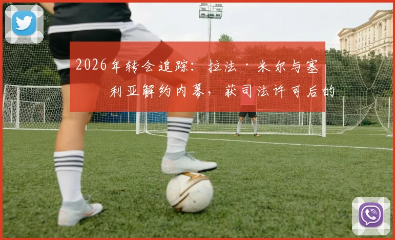 2026年转会追踪:拉法·米尔与塞维利亚解约内幕,获司法许可后的海外足球生涯去向预测