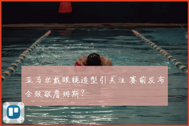 亚马尔戴眼镜造型引关注 赛前发布会致敬詹姆斯?
