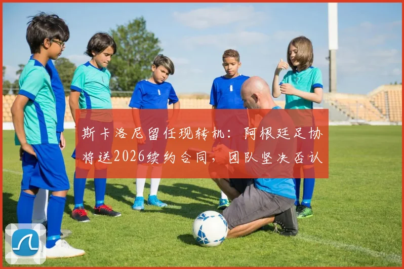 斯卡洛尼留任现转机：阿根廷足协将送2026续约合同，团队坚决否认与皇马接触传闻