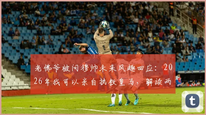 老佛爷被问穆帅未来风趣回应：2026年我可以亲自执教皇马，解读两人关系与潜在合作
