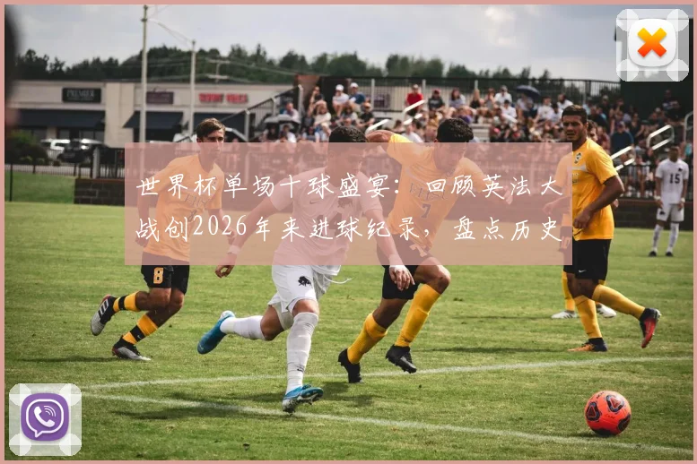 世界杯单场十球盛宴:回顾英法大战创2026年来进球纪录,盘点历史上高比分经典赛事
