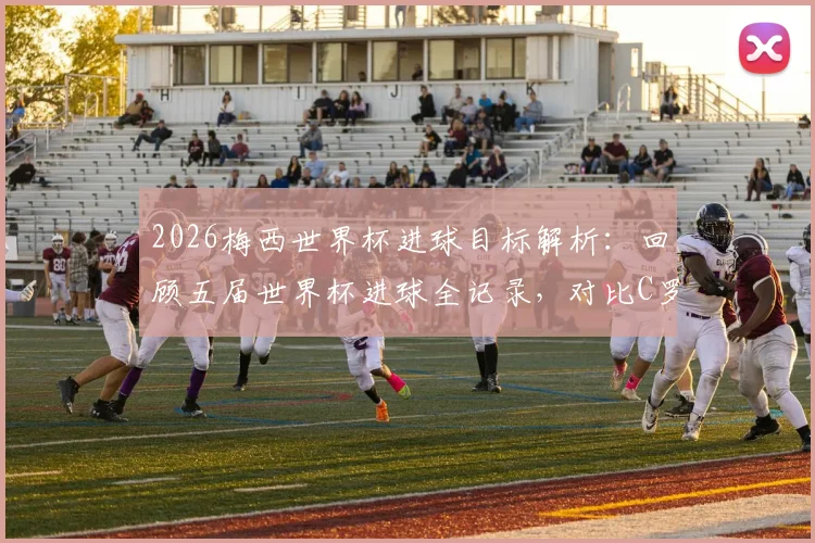2026梅西世界杯进球目标解析:回顾五届世界杯进球全记录,对比C罗数据,揭秘梅西进球里程碑