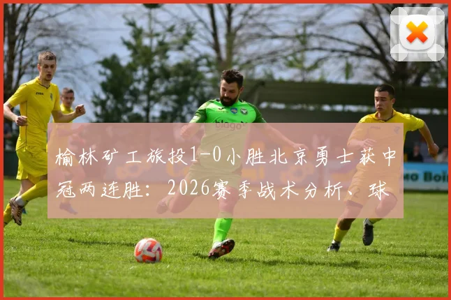 榆林矿工旅投1-0小胜北京勇士获中冠两连胜：2026赛季战术分析、球员表现亮点与后续赛程看点
