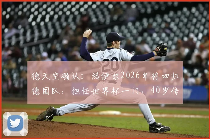 德天空确认：诺伊尔2026年将回归德国队，担任世界杯一门，40岁传奇门神出战