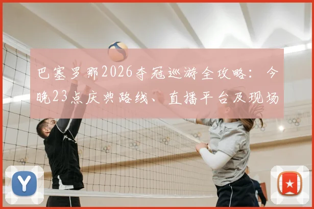 巴塞罗那2026夺冠巡游全攻略:今晚23点庆典路线、直播平台及现场参与指南