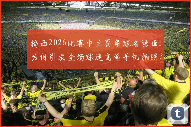梅西2026比赛中主罚角球名场面:为何引发全场球迷高举手机拍照?附现场多角度高清照片回顾