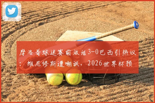 摩洛哥球迷赛前放话3-0巴西引热议：维尼修斯遭嘲讽，2026世界杯预选赛看点前瞻