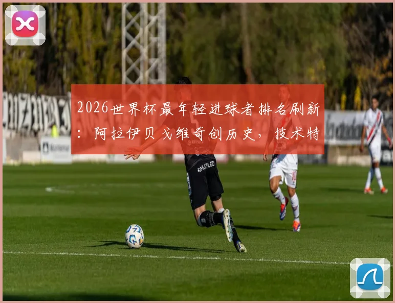 2026世界杯最年轻进球者排名刷新：阿拉伊贝戈维奇创历史，技术特点与所属国家队背景全解析