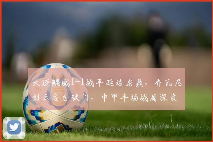 大连鲲城1-1战平延边龙鼎,乔瓦尼刘云各自破门,中甲半场战局深度解析