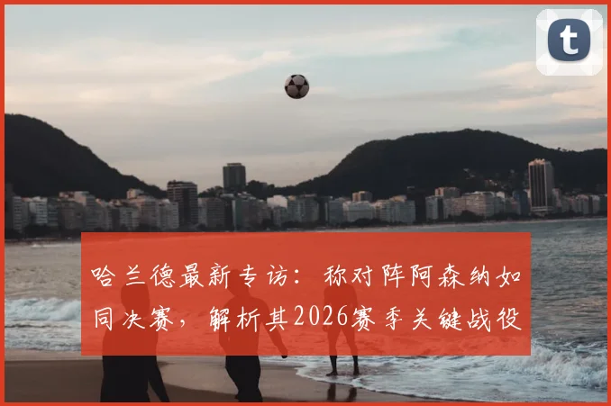 哈兰德最新专访：称对阵阿森纳如同决赛，解析其2026赛季关键战役备战心态与战术准备