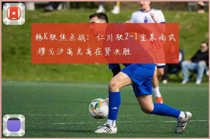 韩K联焦点战：仁川联2-1金泉尚武 穆戈沙高光高在贤决胜