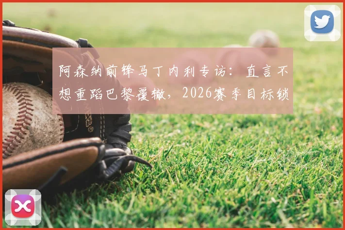 阿森纳前锋马丁内利专访:直言不想重蹈巴黎覆辙,2026赛季目标锁定复仇与荣耀