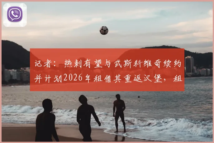 记者：热刺有望与武斯科维奇续约并计划2026年租借其重返汉堡，租借细节与球员发展前景分析