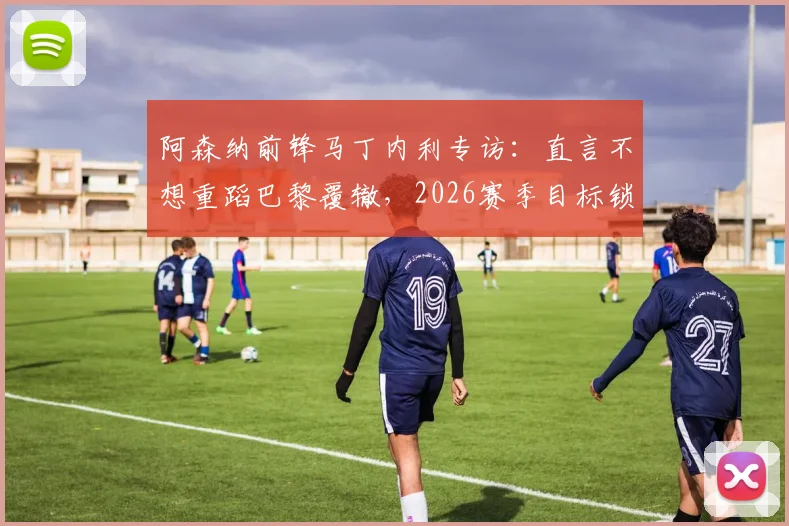 阿森纳前锋马丁内利专访：直言不想重蹈巴黎覆辙，2026赛季目标锁定复仇与荣耀