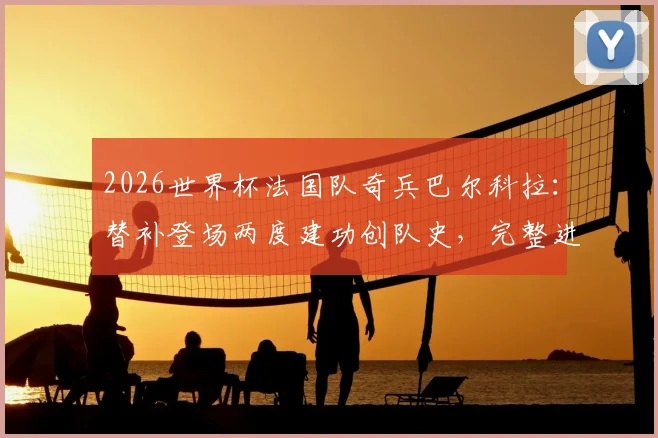2026世界杯法国队奇兵巴尔科拉:替补登场两度建功创队史,完整进球集锦与数据分析