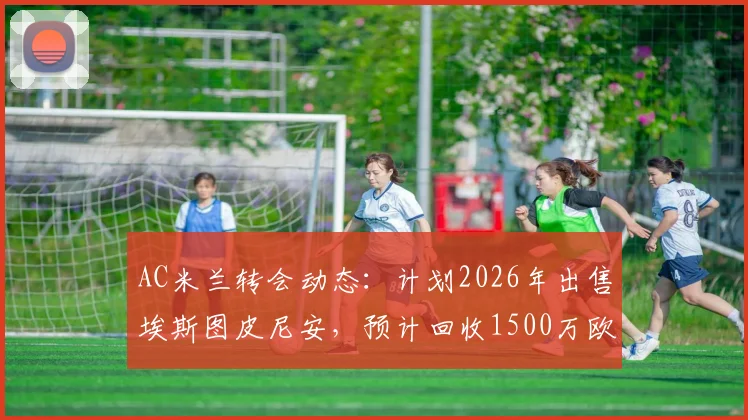 AC米兰转会动态：计划2026年出售埃斯图皮尼安，预计回收1500万欧元资金用于阵容调整