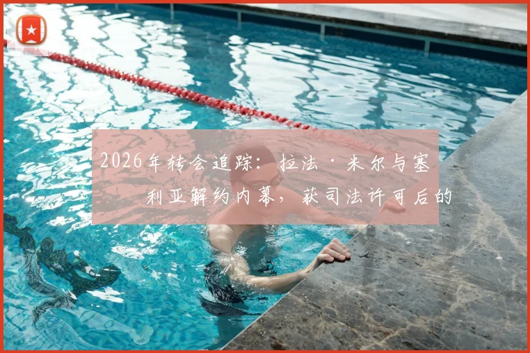 2026年转会追踪：拉法·米尔与塞维利亚解约内幕，获司法许可后的海外足球生涯去向预测