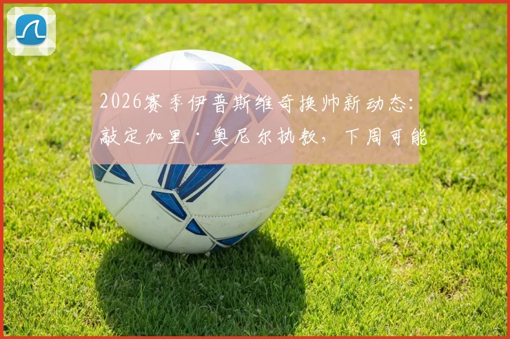 2026赛季伊普斯维奇换帅新动态：敲定加里·奥尼尔执教，下周可能官宣确定