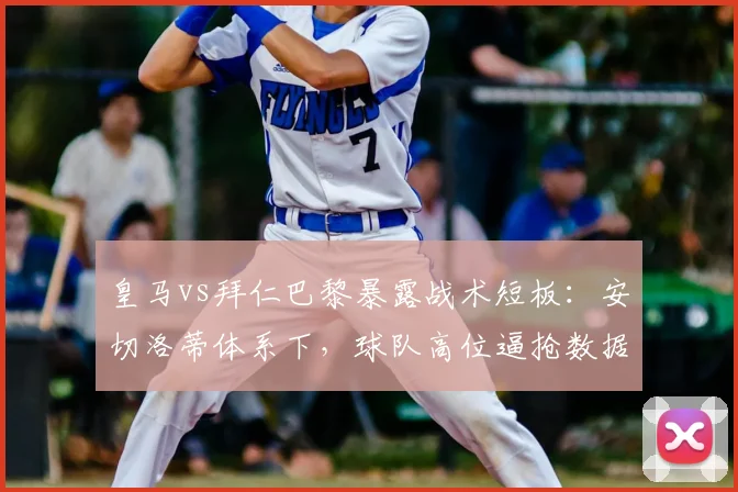 皇马vs拜仁巴黎暴露战术短板:安切洛蒂体系下,球队高位逼抢数据为何远逊豪门对手?深度解析阵容配置问题