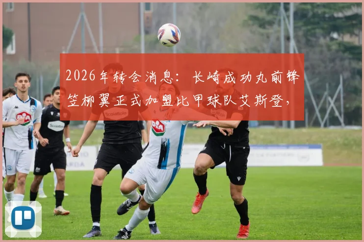 2026年转会消息:长崎成功丸前锋笠柳翼正式加盟比甲球队艾斯登,转会费与合同细节曝光