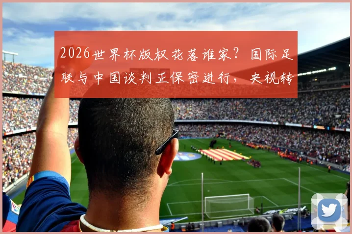 2026世界杯版权花落谁家?国际足联与中国谈判正保密进行,央视转播与球迷观赛引关注