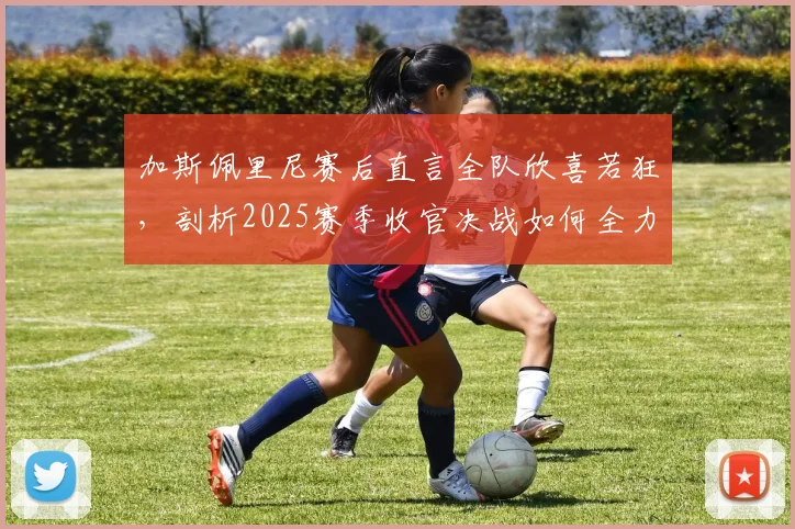 加斯佩里尼赛后直言全队欣喜若狂，剖析2025赛季收官决战如何全力以赴，亚特兰大欧联杯征程全回顾
