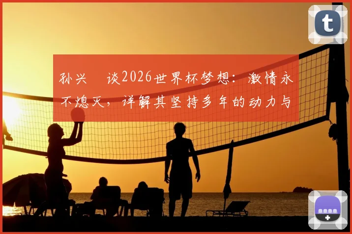 孙兴慜谈2026世界杯梦想:激情永不熄灭,详解其坚持多年的动力与对韩国队未来的影响