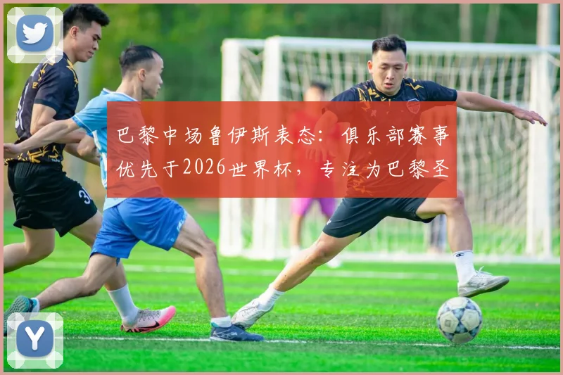 巴黎中场鲁伊斯表态：俱乐部赛事优先于2026世界杯，专注为巴黎圣日耳曼效力盼尽快回归
