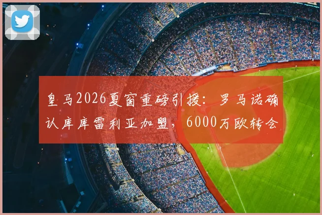 皇马2026夏窗重磅引援：罗马诺确认库库雷利亚加盟，6000万欧转会费值不值？左后卫位置终迎强援