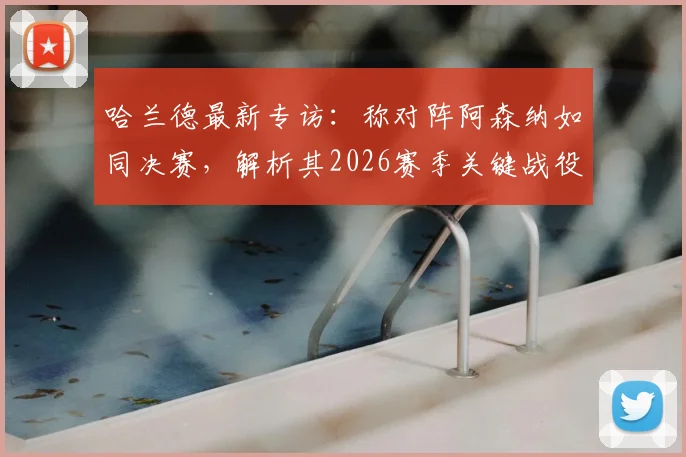 哈兰德最新专访：称对阵阿森纳如同决赛，解析其2026赛季关键战役备战心态与战术准备