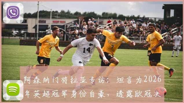 阿森纳门将拉亚专访:坦言为2026年英超冠军身份自豪,透露欧冠决赛前最重要是心态放松