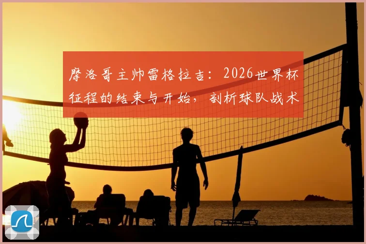摩洛哥主帅雷格拉吉：2026世界杯征程的结束与开始，剖析球队战术风格与未来雄心