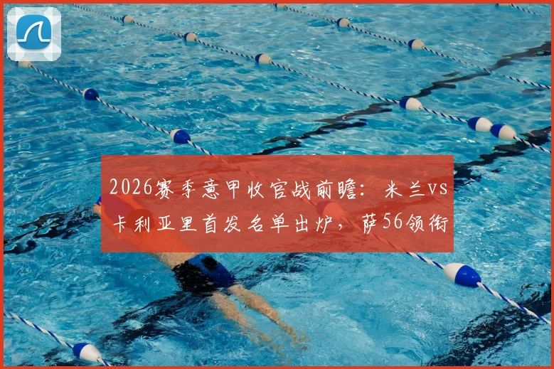 2026赛季意甲收官战前瞻:米兰vs卡利亚里首发名单出炉,萨56领衔出战,赢球锁定欧冠席位关键解析