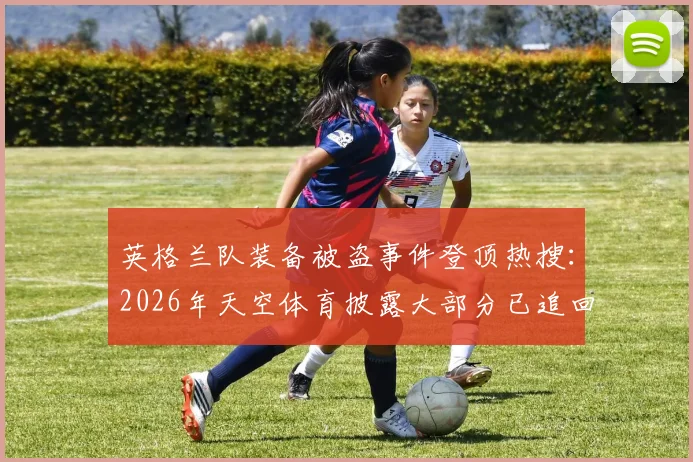 英格兰队装备被盗事件登顶热搜:2026年天空体育披露大部分已追回,详解职业球队装备安全管理