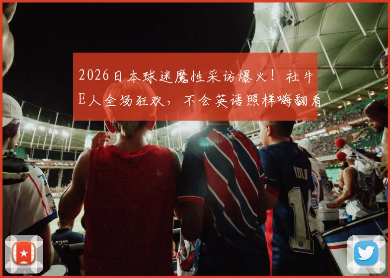 2026日本球迷魔性采访爆火!社牛E人全场狂欢,不会英语照样嗨翻看台全程回顾