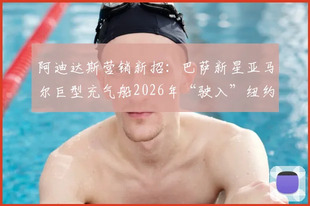 阿迪达斯营销新招：巴萨新星亚马尔巨型充气船2026年“驶入”纽约哈德逊河事件全解析