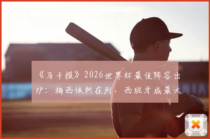 《马卡报》2026世界杯最佳阵容出炉：梅西依然在列，西班牙成最大赢家占6席，附完整阵容名单及球员数据解读