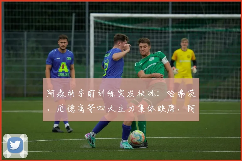 阿森纳季前训练突发状况：哈弗茨、厄德高等四大主力集体缺席，阿尔特塔战术演练遇阻